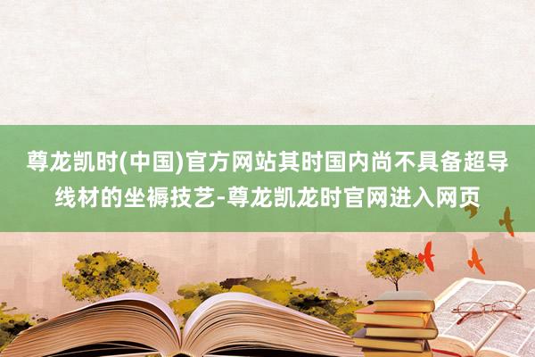 尊龙凯时(中国)官方网站其时国内尚不具备超导线材的坐褥技艺-尊龙凯龙时官网进入网页