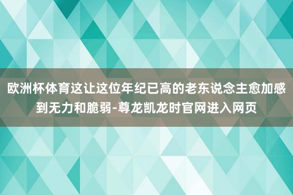 欧洲杯体育这让这位年纪已高的老东说念主愈加感到无力和脆弱-尊龙凯龙时官网进入网页