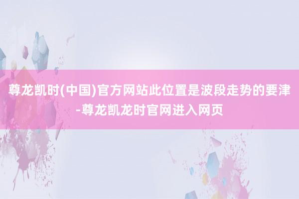 尊龙凯时(中国)官方网站此位置是波段走势的要津-尊龙凯龙时官网进入网页
