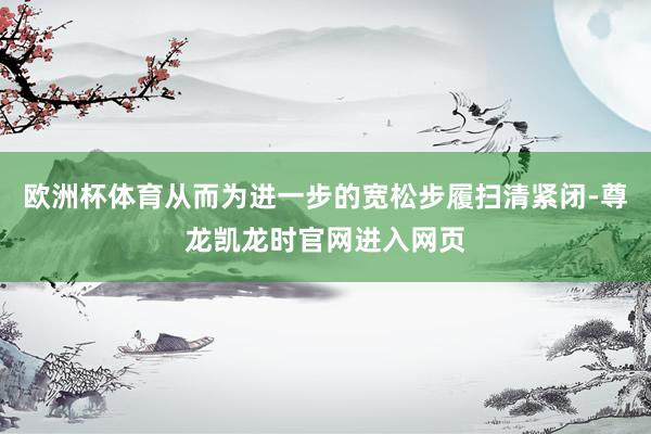 欧洲杯体育从而为进一步的宽松步履扫清紧闭-尊龙凯龙时官网进入网页