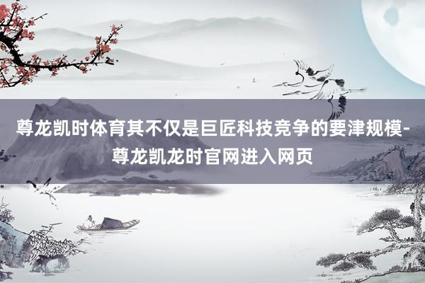 尊龙凯时体育其不仅是巨匠科技竞争的要津规模-尊龙凯龙时官网进入网页