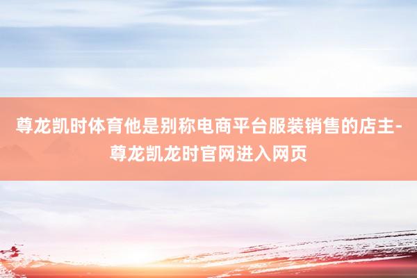 尊龙凯时体育他是别称电商平台服装销售的店主-尊龙凯龙时官网进入网页