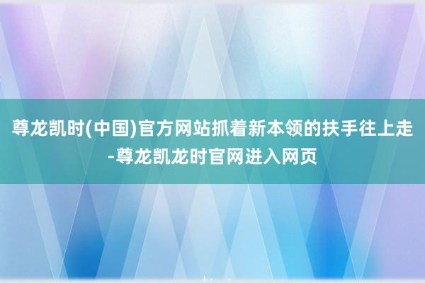 尊龙凯时(中国)官方网站抓着新本领的扶手往上走-尊龙凯龙时官网进入网页