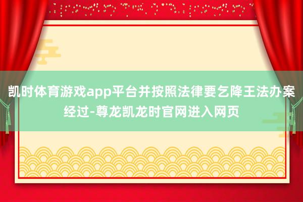 凯时体育游戏app平台并按照法律要乞降王法办案经过-尊龙凯龙时官网进入网页