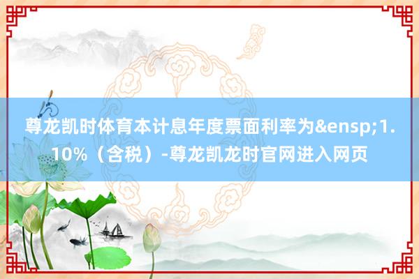 尊龙凯时体育本计息年度票面利率为&ensp;1.10%（含税）-尊龙凯龙时官网进入网页
