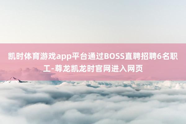 凯时体育游戏app平台通过BOSS直聘招聘6名职工-尊龙凯龙时官网进入网页