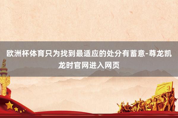欧洲杯体育只为找到最适应的处分有蓄意-尊龙凯龙时官网进入网页