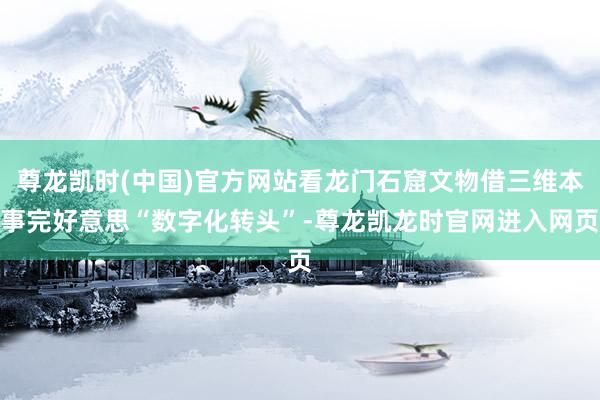 尊龙凯时(中国)官方网站看龙门石窟文物借三维本事完好意思“数字化转头”-尊龙凯龙时官网进入网页