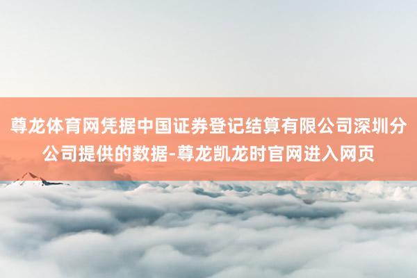 尊龙体育网凭据中国证券登记结算有限公司深圳分公司提供的数据-尊龙凯龙时官网进入网页
