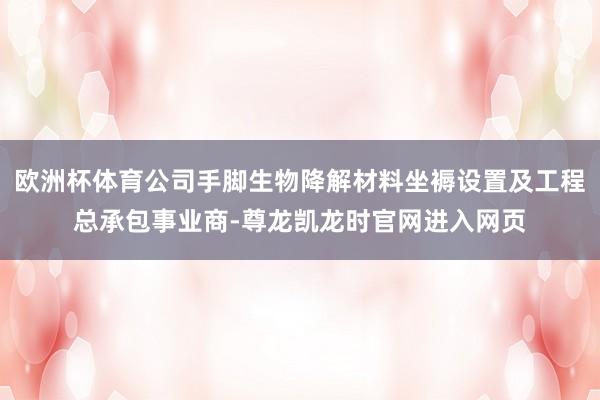 欧洲杯体育公司手脚生物降解材料坐褥设置及工程总承包事业商-尊龙凯龙时官网进入网页