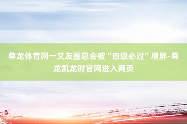 尊龙体育网一又友圈总会被“四级必过”刷屏-尊龙凯龙时官网进入网页