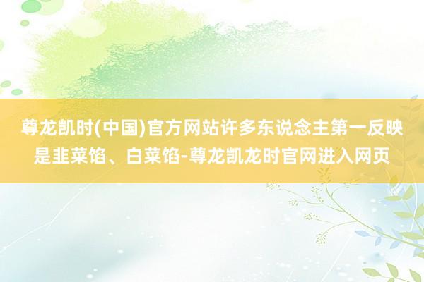 尊龙凯时(中国)官方网站许多东说念主第一反映是韭菜馅、白菜馅-尊龙凯龙时官网进入网页