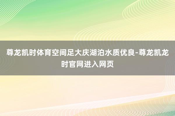尊龙凯时体育空间足大庆湖泊水质优良-尊龙凯龙时官网进入网页