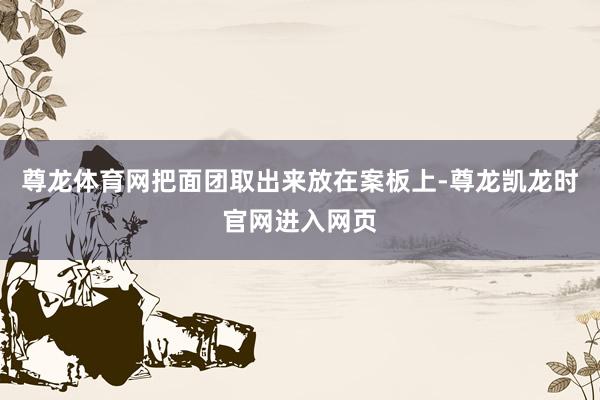 尊龙体育网把面团取出来放在案板上-尊龙凯龙时官网进入网页