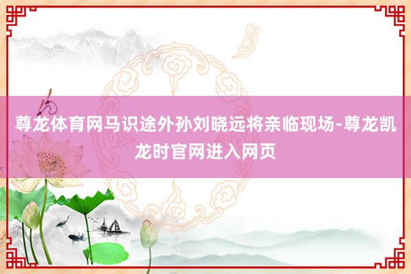 尊龙体育网马识途外孙刘晓远将亲临现场-尊龙凯龙时官网进入网页
