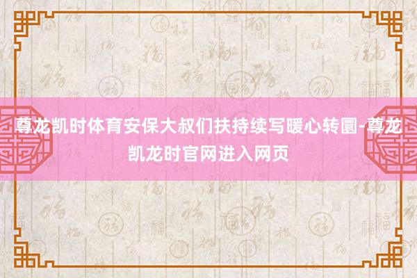尊龙凯时体育安保大叔们扶持续写暖心转圜-尊龙凯龙时官网进入网页