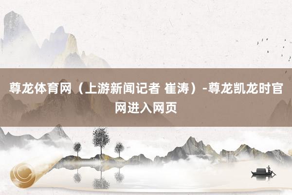 尊龙体育网（上游新闻记者 崔涛）-尊龙凯龙时官网进入网页