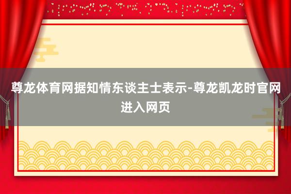 尊龙体育网　　据知情东谈主士表示-尊龙凯龙时官网进入网页
