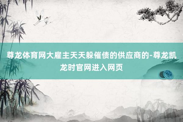 尊龙体育网大雇主天天躲催债的供应商的-尊龙凯龙时官网进入网页