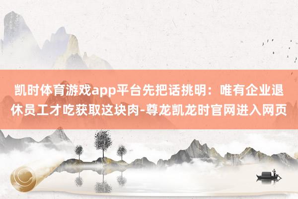 凯时体育游戏app平台先把话挑明：唯有企业退休员工才吃获取这块肉-尊龙凯龙时官网进入网页