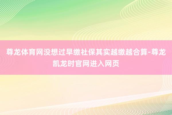 尊龙体育网没想过早缴社保其实越缴越合算-尊龙凯龙时官网进入网页