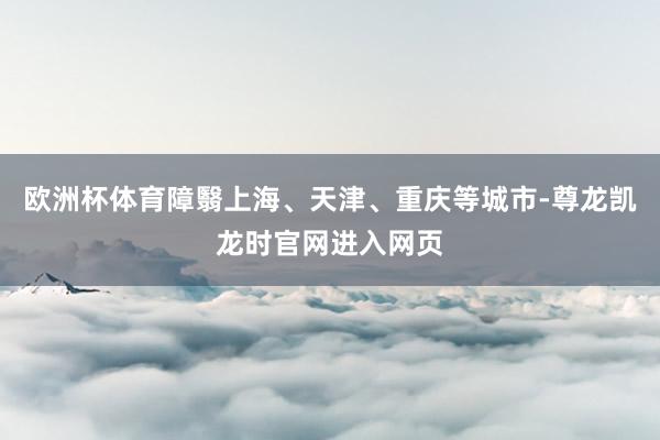 欧洲杯体育障翳上海、天津、重庆等城市-尊龙凯龙时官网进入网页