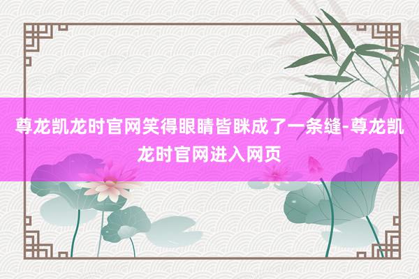 尊龙凯龙时官网笑得眼睛皆眯成了一条缝-尊龙凯龙时官网进入网页